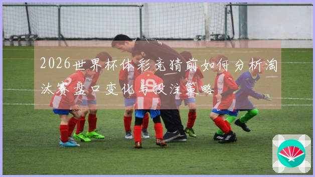 2026世界杯体彩竞猜前如何分析淘汰赛盘口变化与投注策略